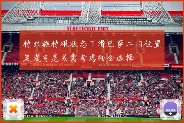 特尔施特根状态下滑巴萨二门位置岌岌可危或需考虑转会选择