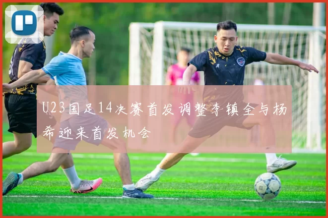 U23国足14决赛首发调整李镇全与杨希迎来首发机会