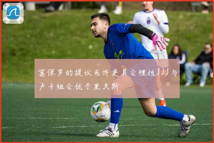 富保罗的提议或许更具合理性JJJ与卢卡组合优于里夫斯