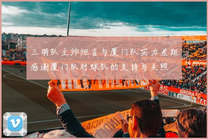 三明队主帅坦言与厦门队实力差距感谢厦门队对球队的支持与关照