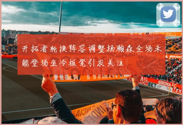 开拓者轮换阵容调整杨瀚森全场未能登场坐冷板凳引发关注